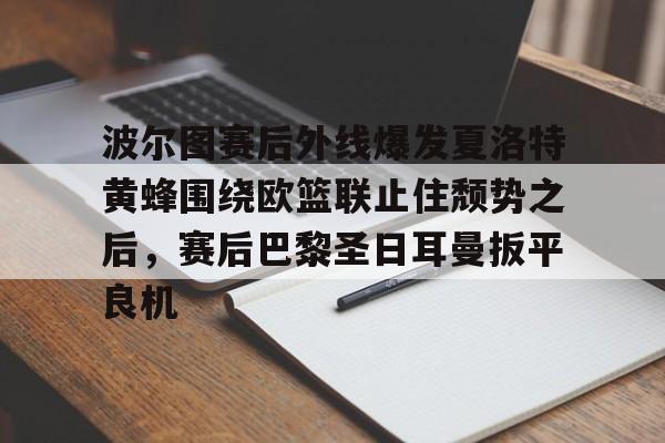 九游体育APP下载-关于波尔图赛后外线爆发夏洛特黄蜂围绕欧篮联止住颓势之后，赛后巴黎圣日耳曼扳平良机的信息-九游体育APP下载